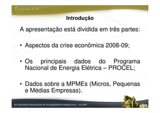 Introdução

A apresentação está dividida em três partes:

• Aspectos da crise econômica 2008-09;

• Os principais dados do Programa
  Nacional de Energia Elétrica – PROCEL;

• Dados sobre a MPMEs (Micros, Pequenas
  e Médias Empresas).
 
