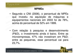 MPMEs
• Segundo o CNI (2006), o percentual de MPEs
  que investiu na aquisição de máquinas e
  equipamentos nacionais em 2003 foi de 78%,
  acima do percentual de 52% em 1999.

• Com relação à pesquisa e desenvolvimento
  (P&D), o investimento ainda é baixo. Entre as
  microempresas, 47% não investiram em P&D;
  entre as pequenas, esse percentual cai para
  23,7%.
 