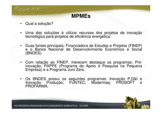 MPMEs
• Qual a solução?

• Uma das soluções é utilizar recursos dos projetos de inovação
  tecnológica para projetos de eficiência energética.

• Duas fontes principais: Financiadora de Estudos e Projetos (FINEP)
  e o Banco Nacional de Desenvolvimento Econômico e Social
  (BNDES).

• Com relação ao FINEP, merecem destaque os programas: Pró-
  inovação; PAPPE (Programa de Apoio à Pesquisa na Pequena
  Empresa) e o Programa Juro Zero.

• Os BNDES possui os seguintes programas: Inovação P,D&I e
  Inovação Produção; FUNTEC; Modermaq; PROSOFT e
  PROFARMA.
 