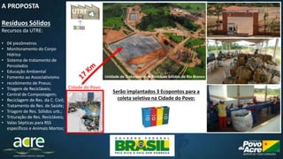 Disposição final – Células de Aterro Sanitário.
• recebimento de Pneus;
• Triagem de Recicláveis;
• Central de Compostagem;
• Reciclagem de Res. da C. Civil;
• Tratamento de Res. de Saúde;
• Triagem de Res. Sólidos urb.;
• Trituração de Res. Recicláveis;
• Valas Sépticas para RSS
específicos e Animais Mortos;
Unidade de Tratamento de Resíduos Sólidos de Rio Branco
Cidade do Povo
A PROPOSTA
Resíduos Sólidos
Recursos da UTRE:
• 04 piezômetros
• Monitoramento do Corpo
Hídrico
• Sistema de tratamento de
Percolados
• Educação Ambiental
• Fomento ao Associativismo
Serão implantados 3 Ecopontos para a
coleta seletiva na Cidade do Povo:
UTRE
 