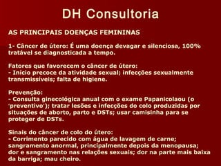 DH Consultoria 
AS PRINCIPAIS DOENÇAS FEMININAS 
1- Câncer de útero: É uma doença devagar e silenciosa, 100% 
tratável se diagnosticada a tempo. 
Fatores que favorecem o câncer de útero: 
- Início precoce da atividade sexual; infecções sexualmente 
transmissíveis; falta de higiene. 
Prevenção: 
- Consulta ginecológica anual com o exame Papanicolaou (o 
‘preventivo’); tratar lesões e infecções do colo produzidas por 
situações de aborto, parto e DSTs; usar camisinha para se 
proteger de DSTs. 
Sinais do câncer de colo do útero: 
- Corrimento parecido com água de lavagem de carne; 
sangramento anormal, principalmente depois da menopausa; 
dor e sangramento nas relações sexuais; dor na parte mais baixa 
da barriga; mau cheiro. 
 
