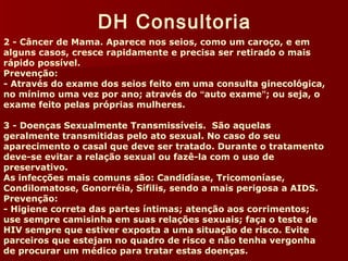 DH Consultoria 
2 - Câncer de Mama. Aparece nos seios, como um caroço, e em 
alguns casos, cresce rapidamente e precisa ser retirado o mais 
rápido possível. 
Prevenção: 
- Através do exame dos seios feito em uma consulta ginecológica, 
no mínimo uma vez por ano; através do “auto exame”; ou seja, o 
exame feito pelas próprias mulheres. 
3 - Doenças Sexualmente Transmissíveis. São aquelas 
geralmente transmitidas pelo ato sexual. No caso do seu 
aparecimento o casal que deve ser tratado. Durante o tratamento 
deve-se evitar a relação sexual ou fazê-la com o uso de 
preservativo. 
As infecções mais comuns são: Candidíase, Tricomoníase, 
Condilomatose, Gonorréia, Sífilis, sendo a mais perigosa a AIDS. 
Prevenção: 
- Higiene correta das partes íntimas; atenção aos corrimentos; 
use sempre camisinha em suas relações sexuais; faça o teste de 
HIV sempre que estiver exposta a uma situação de risco. Evite 
parceiros que estejam no quadro de risco e não tenha vergonha 
de procurar um médico para tratar estas doenças. 
 
