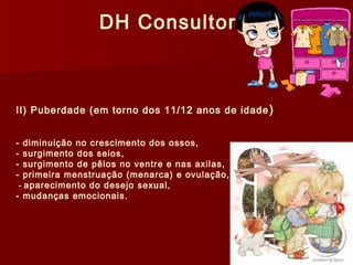 DH Consultoria 
II) Puberdade (em torno dos 11/12 anos de idade) 
- diminuição no crescimento dos ossos, 
- surgimento dos seios, 
- surgimento de pêlos no ventre e nas axilas, 
- primeira menstruação (menarca) e ovulação, 
- aparecimento do desejo sexual, 
- mudanças emocionais. 
 