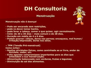 DH Consultoria 
MMeennssttrruuaaççããoo 
MMenstruação não é doença! 
- Pode ser encarada sem restrições, 
- pode (e deve) tomar banho, 
- pode lavar a cabeça, comer o que quiser, agir normalmente. 
- Ciclo: de 20 a 36 dias – mais comum o de 28 dias, 
- Duração em média de 4 a 6 dias. 
- Podem ocorrer: cólicas, dores nas pernas; enxaqueca, mal humor/ 
irritação/depressão, dores nos seios. 
– TPM (Tensão Pré-menstrual) 
Como evitar: 
- Realize atividades físicas, como caminhada ao ar livre, andar de 
bicicleta, nadar, etc. 
- Evite agendar compromissos importantes para os dias que 
antecedem a sua menstruação; 
- Alimentação balanceada com verduras, frutas e legumes; 
- Diminuição do sal dos alimentos. 
 