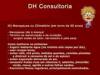 DH Consultoria 
III) Menopausa ou Climatério (em torno de 50 anos) 
- Menopausa não é doença! 
- Término da menstruação e da ovulação, 
- surgem ondas de calor, nervosismo e pele seca. 
Como melhorar os sintomas: 
- Ingerir bastante água (no mínimo oito copos por dia), 
- usar roupas leves, 
- evitar café, chá preto, bebidas quentes, comidas picantes 
e diminuir o consumo do sal e do açúcar; 
- evitar exposição demorada ao sol, 
- consumir frutas ricas em vitamina C, salsinha, pimentão 
verde, couve, agrião e outras folhas verdes. 
- Exercícios físicos regulares, principalmente caminhadas. 
 