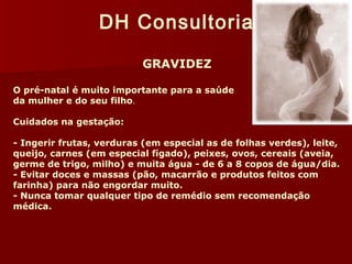 DH Consultoria 
GRAVIDEZ 
O pré-natal é muito importante para a saúde 
da mulher e do seu filho. 
Cuidados na gestação: 
- Ingerir frutas, verduras (em especial as de folhas verdes), leite, 
queijo, carnes (em especial fígado), peixes, ovos, cereais (aveia, 
germe de trigo, milho) e muita água - de 6 a 8 copos de água/dia. 
- Evitar doces e massas (pão, macarrão e produtos feitos com 
farinha) para não engordar muito. 
- Nunca tomar qualquer tipo de remédio sem recomendação 
médica. 
 