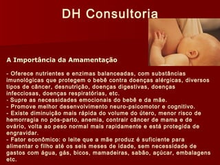 DH Consultoria 
A Importância da Amamentação 
- Oferece nutrientes e enzimas balanceadas, com substâncias 
imunológicas que protegem o bebê contra doenças alérgicas, diversos 
tipos de câncer, desnutrição, doenças digestivas, doenças 
infecciosas, doenças respiratórias, etc. 
- Supre as necessidades emocionais do bebê e da mãe. 
- Promove melhor desenvolvimento neuro-psicomotor e cognitivo. 
- Existe diminuição mais rápida do volume do útero, menor risco de 
hemorragia no pós-parto, anemia, contrair câncer de mama e de 
ovário, volta ao peso normal mais rapidamente e está protegida de 
engravidar. 
- Fator econômico: o leite que a mãe produz é suficiente para 
alimentar o filho até os seis meses de idade, sem necessidade de 
gastos com água, gás, bicos, mamadeiras, sabão, açúcar, embalagens 
etc. 
 