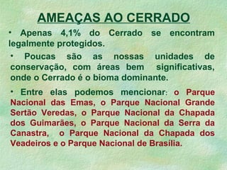 AMEAÇAS AO CERRADO
• Apenas 4,1% do Cerrado se encontram
legalmente protegidos.
• Poucas são as nossas unidades de
conservação, com áreas bem significativas,
onde o Cerrado é o bioma dominante.
• Entre elas podemos mencionar: o Parque
Nacional das Emas, o Parque Nacional Grande
Sertão Veredas, o Parque Nacional da Chapada
dos Guimarães, o Parque Nacional da Serra da
Canastra, o Parque Nacional da Chapada dos
Veadeiros e o Parque Nacional de Brasília.
 