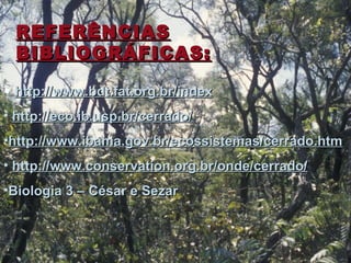 REFERÊNCIASREFERÊNCIAS
BIBLIOGRÁFICAS:BIBLIOGRÁFICAS:
• http://www.bdt.fat.org.br/indexhttp://www.bdt.fat.org.br/index
• http://eco.ib.usp.br/cerrado/http://eco.ib.usp.br/cerrado/
•http://www.ibama.gov.br/ecossistemas/cerrado.htmhttp://www.ibama.gov.br/ecossistemas/cerrado.htm
• http://www.conservation.org.br/onde/cerrado/http://www.conservation.org.br/onde/cerrado/
•Biologia 3 – César e SezarBiologia 3 – César e Sezar
 