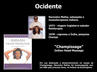 Ocidente
         Narendra Mehta, osteopata e
         massoterapeuta indiano.

         1973 - viagem Inglaterra estudar
         fisioterapia.

         1978 - regressa a Índia, pesquisa
         Champi.



               “Champissage”
               Indian Head Massage



 Por sua dedicação e desenvolvimento no campo da
 Champissage, Narendra Mehta, foi homenageado com
 um MBE pela princesa Anne, no Palácio de Buckingham.
 