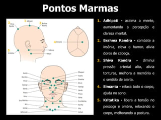 Pontos Marmas
    1                1. Adhipati - acalma a mente,
3       2
                        aumentando       a   percepção       e
                        clareza mental.

              4      2. Brahma Randra - combate a
                        insônia, eleva o humor, alivia
5
                        dores de cabeça.
                     3. Shiva     Randra       -       diminui
                        pressão   arterial     alta,     alivia
                        tonturas, melhora a memória e
                        o sentido de alerta.
                     4. Simanta - relaxa todo o corpo,
                        ajuda no sono.
                     5. Kritatika - libera a tensão no
                        pescoço e ombro, relaxando o
                        corpo, melhorando a postura.
 