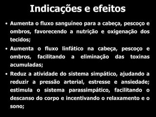 Indicações e efeitos
• Aumenta o fluxo sanguíneo para a cabeça, pescoço e
 ombros, favorecendo a nutrição e oxigenação dos
 tecidos;
• Aumenta o fluxo linfático na cabeça, pescoço e
 ombros,    facilitando   a   eliminação   das   toxinas
 acumuladas;
• Reduz a atividade do sistema simpático, ajudando a
 reduzir a pressão arterial, estresse e ansiedade;
 estimula o sistema parassimpático, facilitando o
 descanso do corpo e incentivando o relaxamento e o
 sono;
 