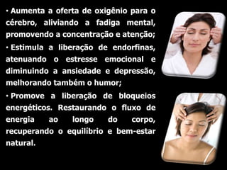• Aumenta a oferta de oxigênio para o
cérebro, aliviando a fadiga mental,
promovendo a concentração e atenção;
• Estimula a liberação de endorfinas,
atenuando o estresse emocional e
diminuindo a ansiedade e depressão,
melhorando também o humor;
• Promove a liberação de bloqueios
energéticos. Restaurando o fluxo de
energia    ao   longo    do    corpo,
recuperando o equilíbrio e bem-estar
natural.
 
