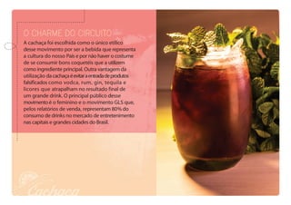 O charme do circuito
A cachaça foi escolhida como o único etílico
desse movimento por ser a bebida que representa
a cultura do nosso País e por não haver o costume
de se consumir bons coquetéis que a utilizem
como ingrediente principal. Outra vantagem da
utilização dacachaçaéevitaraentradadeprodutos
falsificados como vodca, rum, gin, tequila e
licores que atrapalham no resultado final de
um grande drink. O principal público desse
movimentoé o feminino e o movimento GLS que,
pelos relatórios de venda, representam 80% do
consumo de drinks no mercado de entretenimento
nas capitais e grandes cidades do Brasil.
 