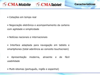 • Cotações em tempo real
• Negociação eletrônica e acompanhamento da carteira
com agilidade e simplicidade
• Notícias nacionais e internacionais
• Interface adaptada para navegação em tablets e
smartphones (total aderência ao conceito touchscreen)
• Apresentação moderna, atraente e de fácil
usabilidade
• Multi-idiomas (português, inglês e espanhol)
CaracterísticasCaracterísticas
 