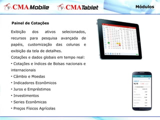 Painel de Cotações
Exibição dos ativos selecionados,
recursos para pesquisa avançada de
papéis, customização das colunas e
exibição da tela de detalhes.
Cotações e dados globais em tempo real:
• Cotações e índices de Bolsas nacionais e
internacionais
• Câmbio e Moedas
• Indicadores Econômicos
• Juros e Empréstimos
• Investimentos
• Series Econômicas
• Preços Físicos Agrícolas
MódulosMódulos
 