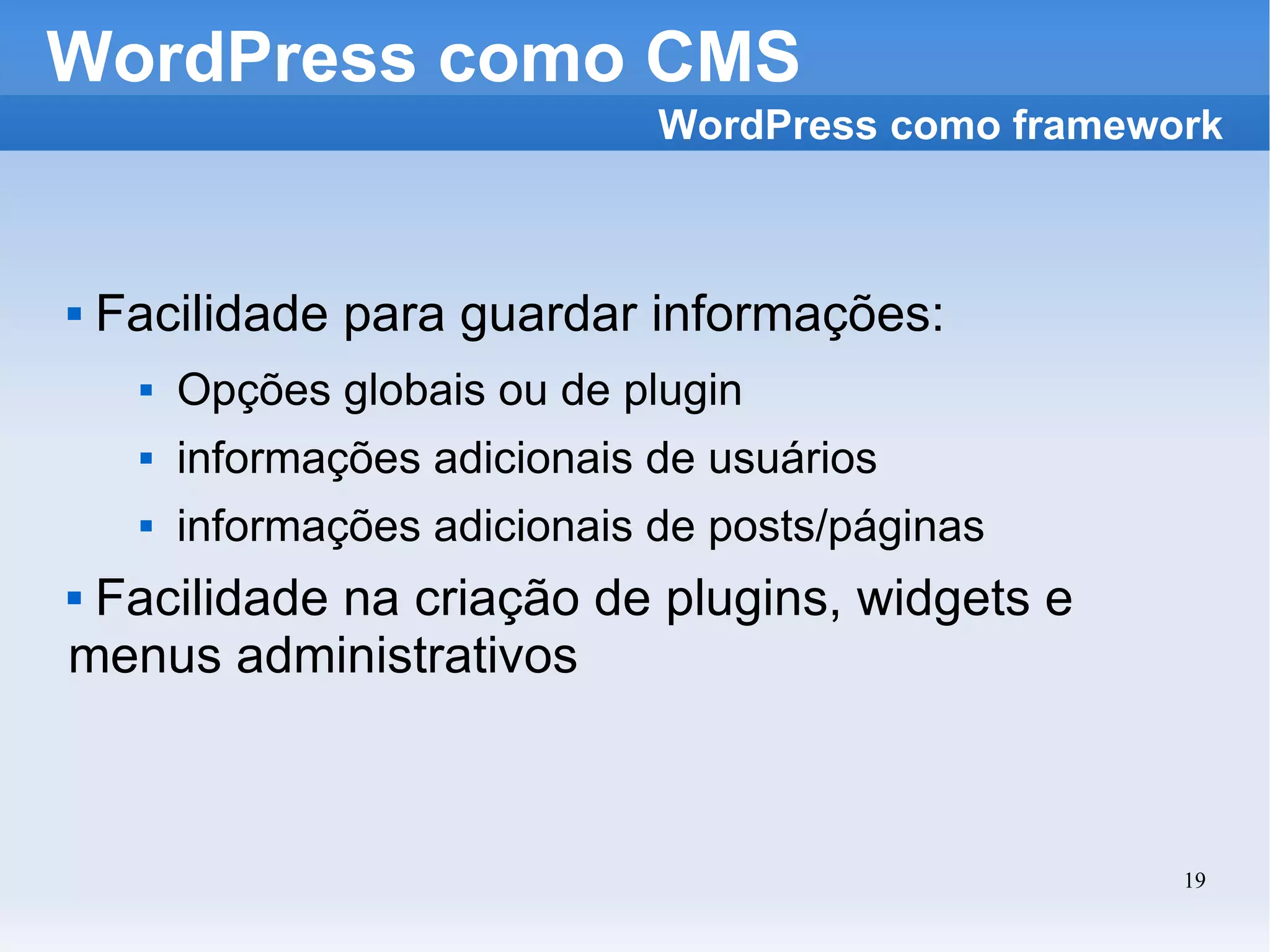 WordPress como CMS Facilidade para guardar informações: Opções globais ou de plugin informações adicionais de usuários informações adicionais de posts/páginas Facilidade na criação de plugins, widgets e menus administrativos WordPress como framework 