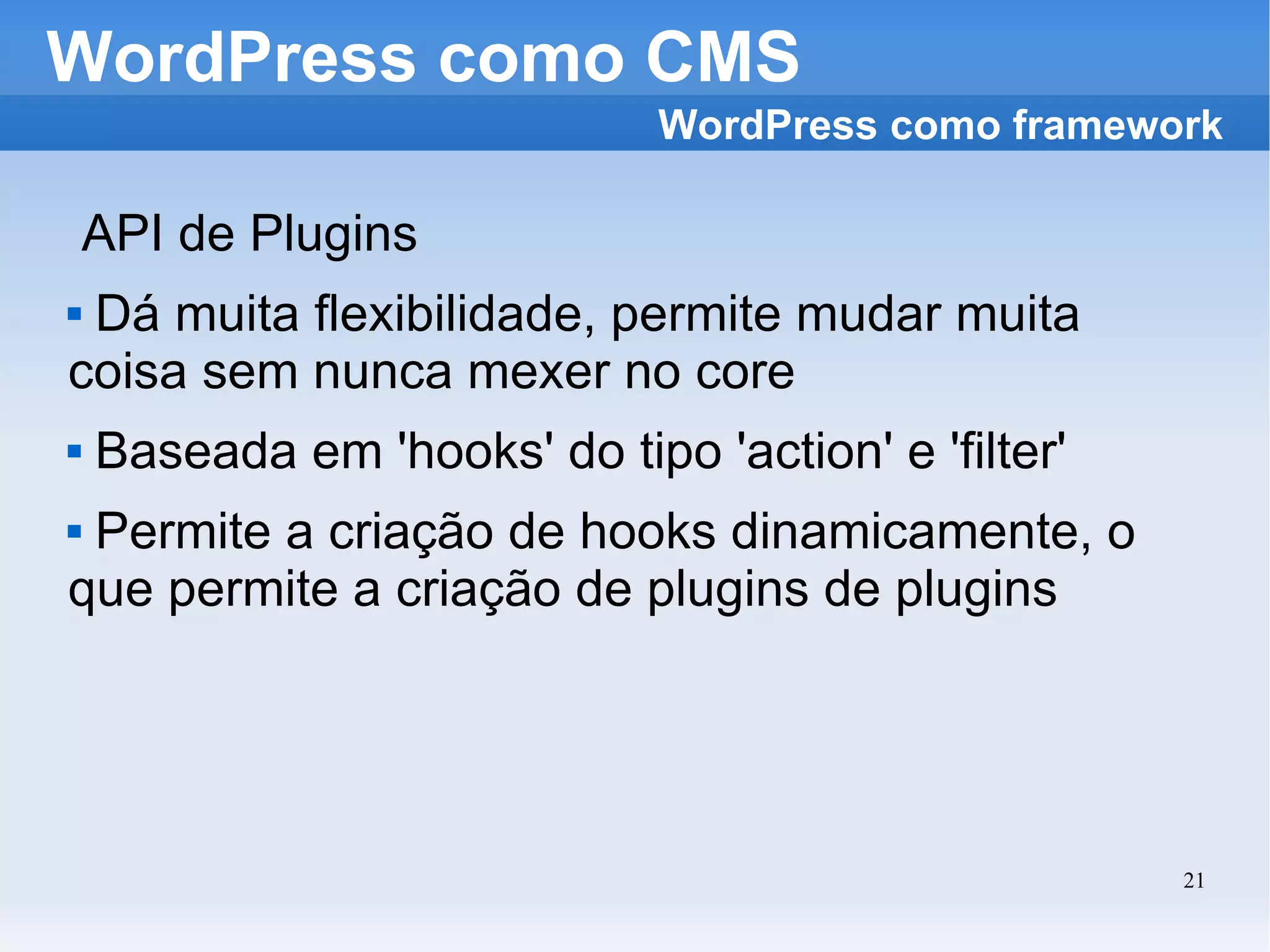 WordPress como CMS API de Plugins Dá muita flexibilidade, permite mudar muita coisa sem nunca mexer no core Baseada em 'hooks' do tipo 'action' e 'filter' Permite a criação de hooks dinamicamente, o que permite a criação de plugins de plugins WordPress como framework 