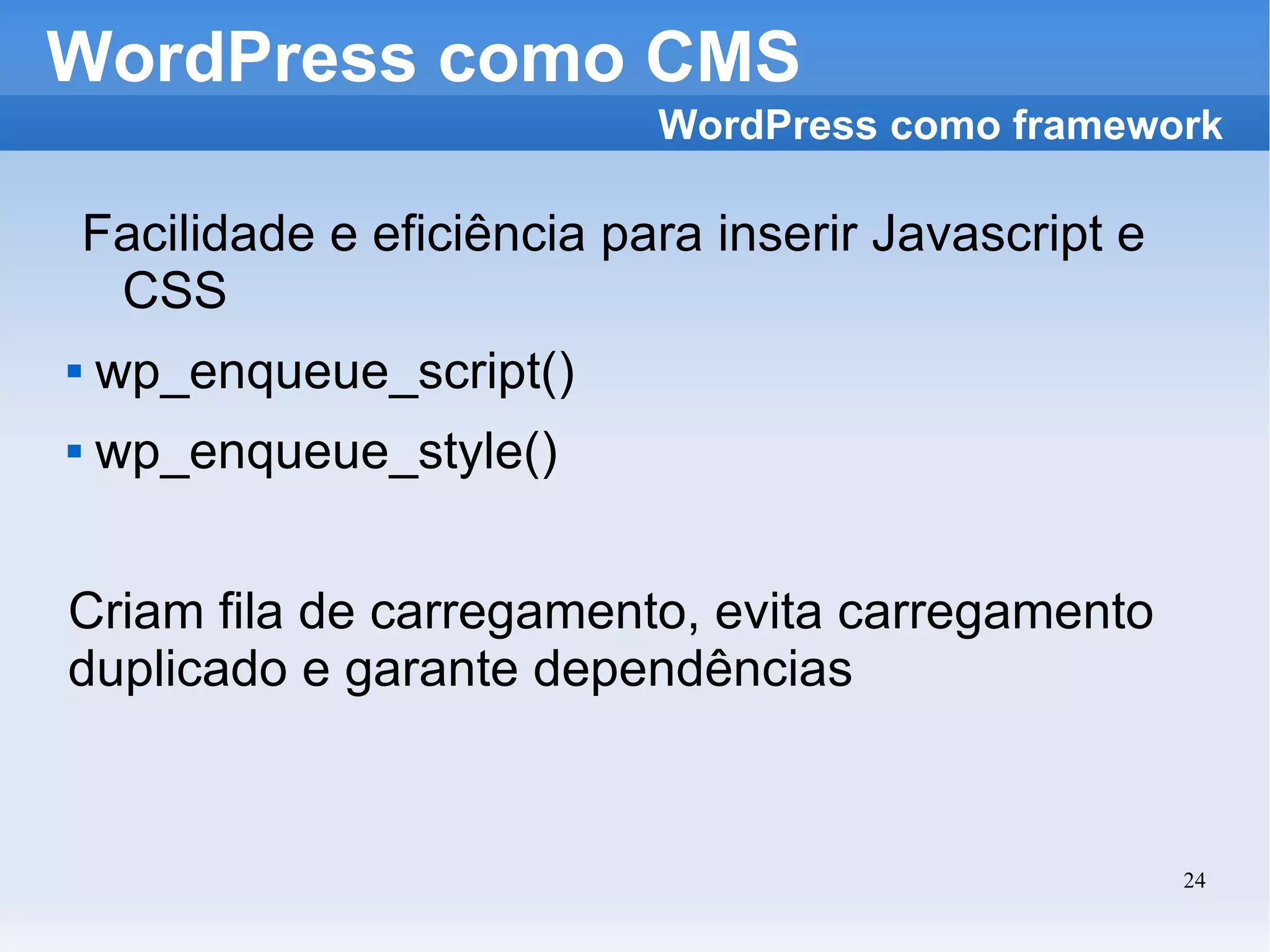 WordPress como CMS Facilidade e eficiência para inserir Javascript e CSS wp_enqueue_script() wp_enqueue_style() Criam fila de carregamento, evita carregamento duplicado e garante dependências WordPress como framework 