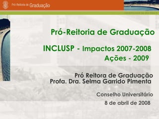 Pró-Reitoria de Graduação Pró Reitora de Graduação Profa. Dra. Selma Garrido Pimenta   Conselho Universitário 8 de abril de 2008   INCLUSP -  Impactos 2007-2008 Ações - 2009   