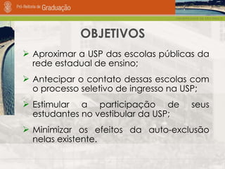OBJETIVOS Aproximar a USP das escolas públicas da rede estadual de ensino; Antecipar o contato dessas escolas com o processo seletivo de ingresso na USP;  Estimular a participação de seus estudantes no vestibular da USP;  Minimizar os efeitos da auto-exclusão nelas existente. 