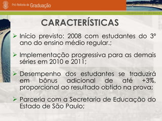 CARACTERÍSTICAS Início previsto: 2008 com estudantes do 3º ano do ensino médio regular.; Implementação progressiva para as demais séries em 2010 e 2011; Desempenho dos estudantes se traduzirá em bônus adicional de até +3%, proporcional ao resultado obtido na prova;  Parceria com a Secretaria de Educação do Estado de São Paulo;  