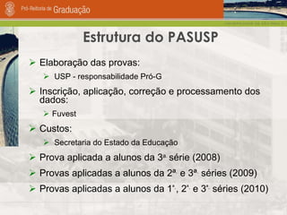 Elaboração das provas: USP - responsabilidade Pró-G Inscrição, aplicação, correção e processamento dos dados:  Fuvest Custos: Secretaria do Estado da Educação Prova aplicada a alunos da 3 a.  série (2008) Provas aplicadas a alunos da 2ª .  e 3ª .  séries (2009) Provas aplicadas a alunos da 1 ª. , 2 ª.  e 3 ª.  séries (2010) Estrutura do PASUSP 