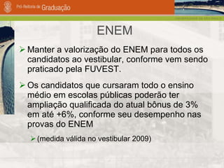 ENEM Manter a valorização do ENEM para todos os candidatos ao vestibular, conforme vem sendo praticado pela FUVEST.  Os candidatos que cursaram todo o ensino médio em escolas públicas poderão ter ampliação qualificada do atual bônus de 3% em até +6%, conforme seu desempenho nas provas do ENEM (medida válida no vestibular 2009) 