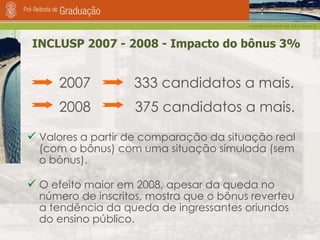 INCLUSP 2007 - 2008 - Impacto do bônus 3% 2007  333 candidatos a mais.  2008    375 candidatos a mais. Valores a partir de comparação da situação real (com o bônus) com uma situação simulada (sem o bônus). O efeito maior em 2008, apesar da queda no número de inscritos, mostra que o bônus reverteu a tendência da queda de ingressantes oriundos do ensino público.  
