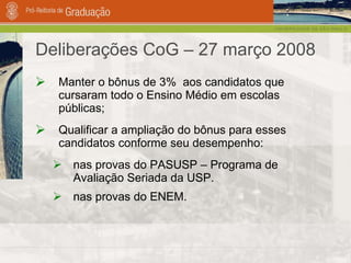 Deliberações CoG – 27 março 2008 Manter o bônus de 3%  aos candidatos que cursaram todo o Ensino Médio em escolas públicas; Qualificar a ampliação do bônus para esses candidatos conforme seu desempenho: nas provas do PASUSP – Programa de Avaliação Seriada da USP. nas provas do ENEM. 