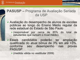 PASUSP –  Programa de Avaliação Seriada da USP Avaliação do desempenho de alunos de escolas públicas ao longo do Ensino Médio regular da rede estadual do Estado de São Paulo (responsável por cerca de 85% do total de estudantes que cursam o nível médio). Esses candidatos poderão ter ampliação qualificada do atual bônus de 3% em até +3%, conforme seu desempenho nas provas PASUSP (medida válida no vestibular 2009) 