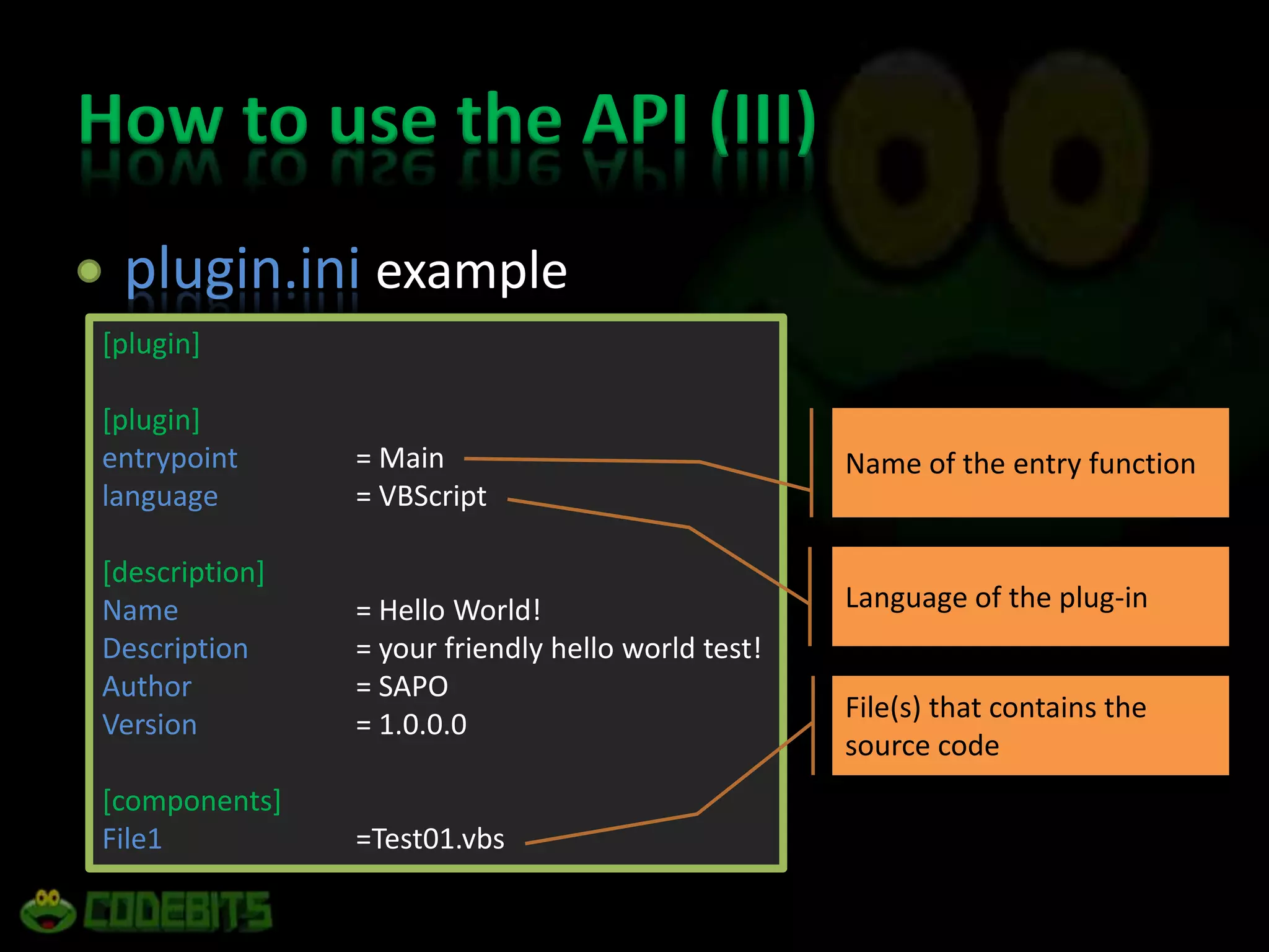 How to use the API (III)plugin.ini example[plugin][plugin]entrypoint= Mainlanguage= VBScript[description]Name= Hello World!Description= your friendly hello world test!Author = SAPOVersion= 1.0.0.0[components]File1=Test01.vbsName of the entry functionLanguage of the plug-inFile(s) that contains the source code
