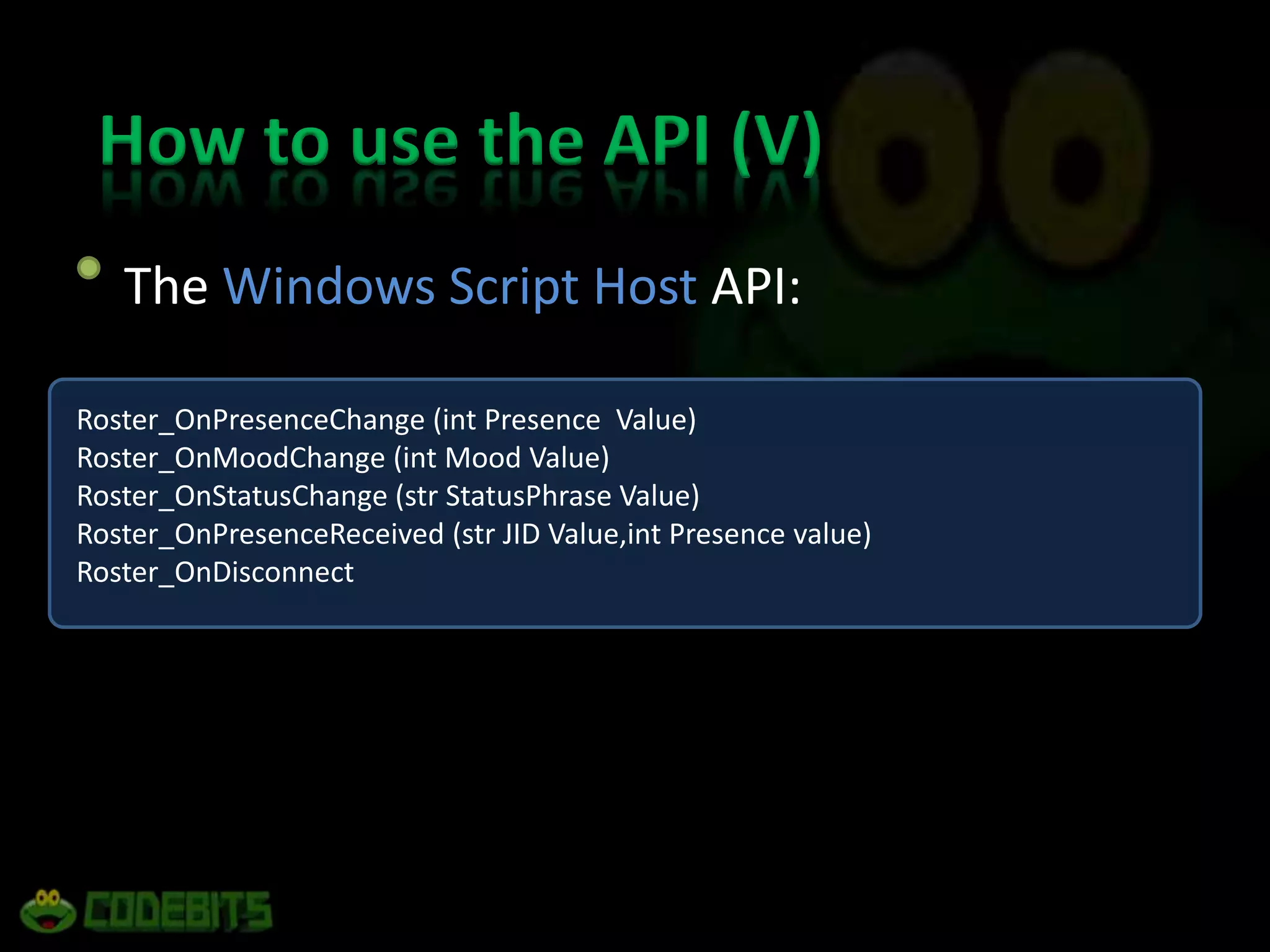 How to use the API (V)	The Windows Script Host API:Roster_OnPresenceChange (int Presence  Value) Roster_OnMoodChange (int Mood Value) Roster_OnStatusChange (strStatusPhrase Value) Roster_OnPresenceReceived (str JID Value,int Presence value) Roster_OnDisconnect