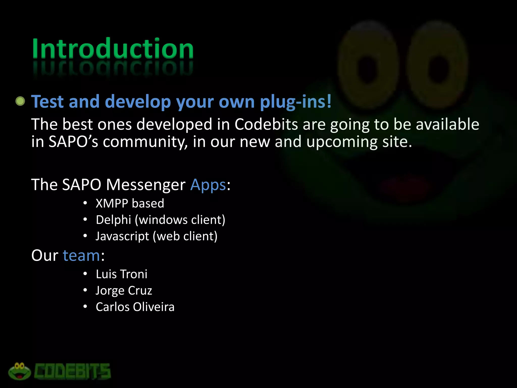 IntroductionTest and develop your own plug-ins! The best ones developed in Codebits are going to be available in SAPO’s community, in our new and upcoming site.The SAPO Messenger Apps:XMPP basedDelphi (windows client)Javascript (web client)Our team:Luis TroniJorge CruzCarlos Oliveira