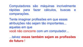 Computadores são máquinas incrivelmente
rápidas para fazer cálculos, buscas e
comparações.
Tente imaginar profissões em que essas
atribuições não sejam tão importantes...
aquelas em que
você não concorre com um computador...
...talvez essas também sejam as profissões
do futuro !
 