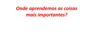 Onde aprendemos as coisas
mais importantes?
 