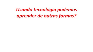Usando tecnologia podemos
aprender de outras formas?
 
