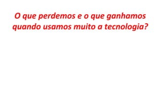 O que perdemos e o que ganhamos
quando usamos muito a tecnologia?
 