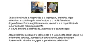 “A leitura estimula a imaginação e a linguagem, enquanto jogos
estimulam a coordenação visual motora e o raciocínio visual.
Jogos desenvolvem a agilidade mental, memória e a capacidade de
tomar decisões mais rapidamente.
A leitura melhora a criatividade, a reflexão e a comunicação.
Jogos violentos estimulam a indiferença e o isolamento social. Jogos, no
melhor dos cenários, representam uma enorme perda de tempo.
Jovens estão viciados em jogos e, geralmente, odeiam ler.”
 
