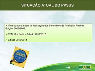 PESQUISAS ESTRATÉGICAS PARA O SISTEMA DE SAÚDE BRASILEIROSITUAÇÃO ATUAL DO PPSUS
 Finalizando a etapa de realização dos Seminários de Avaliação Final da
Edição 2008/2009
 PPSUS – Rede – Edição 2011/2012
 Edição 2013/2014
 