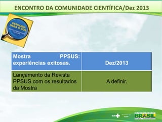 ENCONTRO DA COMUNIDADE CIENTÍFICA/Dez 2013
Mostra PPSUS:
experiências exitosas. Dez/2013
Lançamento da Revista
PPSUS com os resultados
da Mostra
A definir.
 