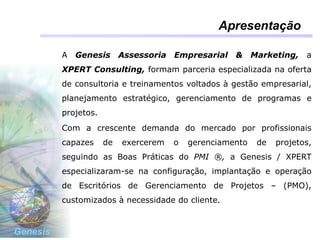Genesis
Apresentação
A Genesis Assessoria Empresarial & Marketing, a
XPERT Consulting, formam parceria especializada na oferta
de consultoria e treinamentos voltados à gestão empresarial,
planejamento estratégico, gerenciamento de programas e
projetos.
Com a crescente demanda do mercado por profissionais
capazes de exercerem o gerenciamento de projetos,
seguindo as Boas Práticas do PMI ®, a Genesis / XPERT
especializaram-se na configuração, implantação e operação
de Escritórios de Gerenciamento de Projetos – (PMO),
customizados à necessidade do cliente.
 
