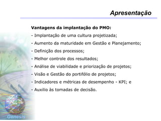 Genesis
Apresentação
Vantagens da implantação do PMO:
- Implantação de uma cultura projetizada;
- Aumento da maturidade em Gestão e Planejamento;
- Definição dos processos;
- Melhor controle dos resultados;
- Análise de viabilidade e priorização de projetos;
- Visão e Gestão do portifólio de projetos;
- Indicadores e métricas de desempenho - KPI; e
- Auxilio às tomadas de decisão.
 
