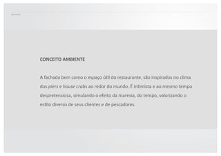 Elementos  da  atmosfera  
náuAca,  da  pesca  e  do  mar  são  
uAlizados  para  conectar  o  
nome  do  restaurante  a  
temáAca  dos  tradicionais  
restaurantes  à  beira  mar.    
CONCEITO	
  AMBIENTE	
  
A  fachada  bem  como  o  espaço  úAl  do  restaurante,  são  inspirados  no  clima  
dos  piers  e  house	
  crabs  ao  redor  do  mundo.  É  inAmista  e  ao  mesmo  tempo  
despretensiosa,  simulando  o  efeito  da  maresia,  do  tempo,  valorizando  o  
esAlo  diverso  de  seus  clientes  e  de  pescadores.    
 