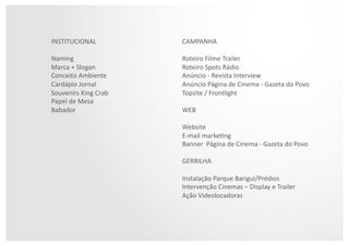 CAMPANHA  
Roteiro  Filme  Trailer  
Roteiro  Spots  Rádio  
Anúncio  -­‐  Revista  Interview    
Anúncio  Página  de  Cinema  -­‐  Gazeta  do  Povo  
Topsite  /  Frontlight  
WEB  
Website  
E-­‐mail  markeAng  
Banner    Página  de  Cinema  -­‐  Gazeta  do  Povo  
GERRILHA  
Instalação  Parque  Barigui/Prédios  
Intervenção  Cinemas  –  Display  e  Trailer  
Ação  Videolocadoras  
INSTITUCIONAL  
Naming  
Marca  +  Slogan  
Conceito  Ambiente  
Cardápio  Jornal  
Souvenirs  King  Crab  
Papel  de  Mesa  
Babador  
 