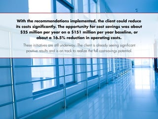 With the recommendations implemented, the client could reduce
its costs significantly. The opportunity for cost savings was about
$25 million per year on a $151 million per year baseline, or
about a 16.5% reduction in operating costs.
These initiatives are still underway. The client is already seeing significant
positive results and is on track to realize the full cost-savings potential.
 