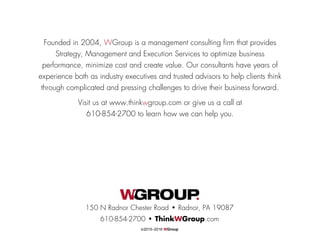 Founded in 2004, WGroup is a management consulting firm that provides
Strategy, Management and Execution Services to optimize business
performance, minimize cost and create value. Our consultants have years of
experience both as industry executives and trusted advisors to help clients think
through complicated and pressing challenges to drive their business forward.
Visit us at www.thinkwgroup.com or give us a call at
610-854-2700 to learn how we can help you.
150 N Radnor Chester Road • Radnor, PA 19087
610-854-2700 • ThinkWGroup.com
©2015–2016 WGroup
 