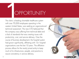 The client, a leading charitable healthcare system
with over 70,000 employees operating in the
western United States, was seeking an organizational
technical assessment. The new CTO believed that
the company was suffering from technical debt and
a lack of standards that was creating issues with
productivity, cost, and service delivery. Over the
course of business development, the hospital system
had grown significantly, affiliating with 12+ hospital
organizations over the last 10 years. The affiliation
process allows for the newly joined entity to keep
much of its infrastructure, people, and practice to
assure consistency in service delivery.
1OPPORTUNITY
2
 