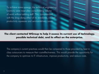 The company’s current practices would then be compared to those provided by best in
class outsourcers to measure their cost-effectiveness. This would provide the opportunity for
the company to optimize its IT infrastructure, improve productivity, and reduce costs.
3
The client contacted WGroup to help it assess its current use of technology,
possible technical debt, and its effect on the enterprise.
To achieve some synergy, the technical engineering
functions were most often consolidating volume
of work without adding staff. This, compounded
with the drag along effect of no standards, caused
productivity squeezes and service-delivery issues.
 