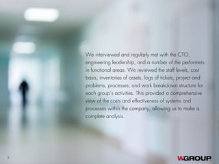 We interviewed and regularly met with the CTO,
engineering leadership, and a number of the performers
in functional areas. We reviewed the staff levels, cost
basis, inventories of assets, logs of tickets, project and
problems, processes, and work breakdown structure for
each group’s activities. This provided a comprehensive
view of the costs and effectiveness of systems and
processes within the company, allowing us to make a
complete analysis.
5
 